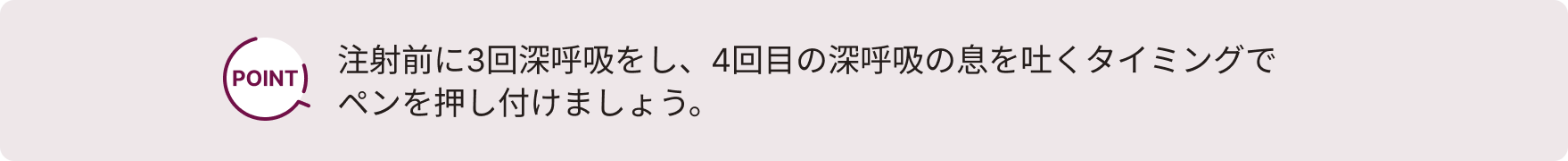注射前に3回深呼吸をし、4回目の深呼吸の息を吐くタイミングでペンを押し付けましょう。